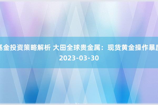 基金投资策略解析 大田全球贵金属：现货黄金操作暴戾2023-03-30