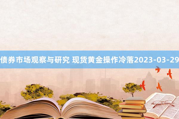 债券市场观察与研究 现货黄金操作冷落2023-03-29