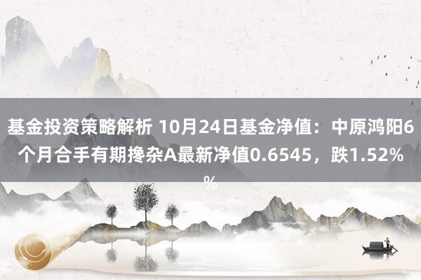 基金投资策略解析 10月24日基金净值：中原鸿阳6个月合手有期搀杂A最新净值0.6545，跌1.52%