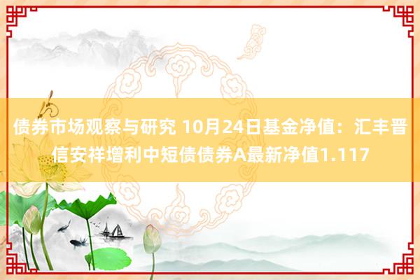 债券市场观察与研究 10月24日基金净值：汇丰晋信安祥增利中短债债券A最新净值1.117