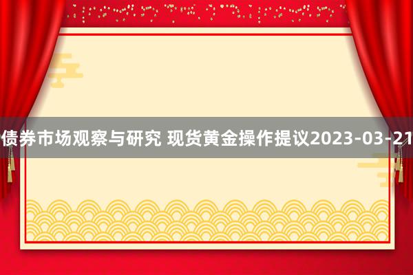 债券市场观察与研究 现货黄金操作提议2023-03-21