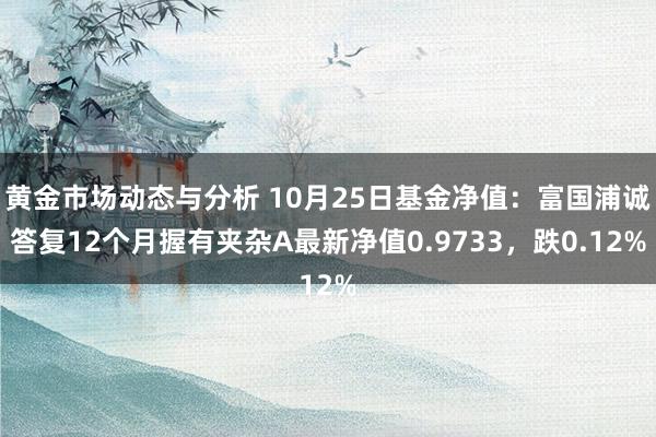 黄金市场动态与分析 10月25日基金净值：富国浦诚答复12个月握有夹杂A最新净值0.9733，跌0.12%