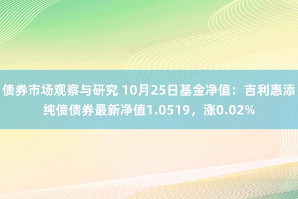 债券市场观察与研究 10月25日基金净值：吉利惠添纯债债券最新净值1.0519，涨0.02%