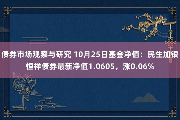 债券市场观察与研究 10月25日基金净值：民生加银恒祥债券最新净值1.0605，涨0.06%