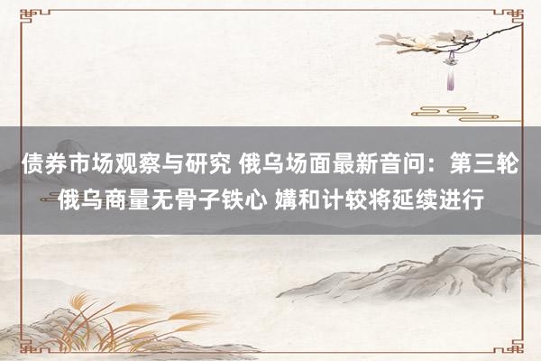 债券市场观察与研究 俄乌场面最新音问：第三轮俄乌商量无骨子铁心 媾和计较将延续进行