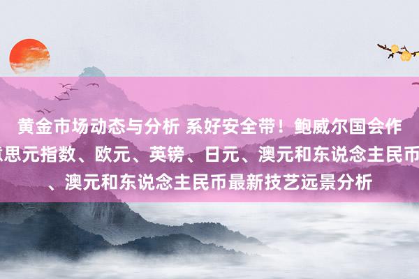 黄金市场动态与分析 系好安全带！鲍威尔国会作证恐激勉波动 好意思元指数、欧元、英镑、日元、澳元和东说念主民币最新技艺远景分析