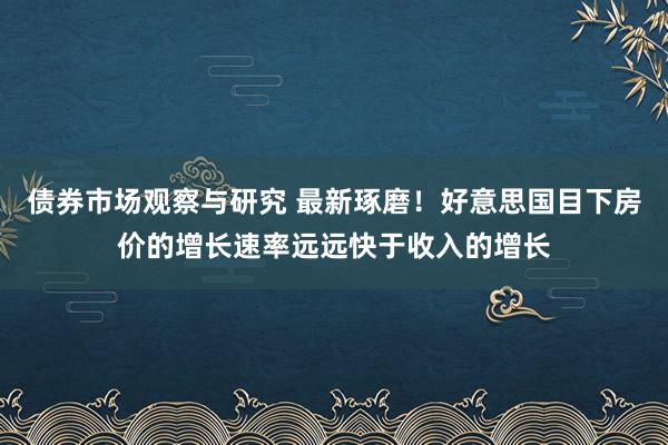 债券市场观察与研究 最新琢磨！好意思国目下房价的增长速率远远快于收入的增长