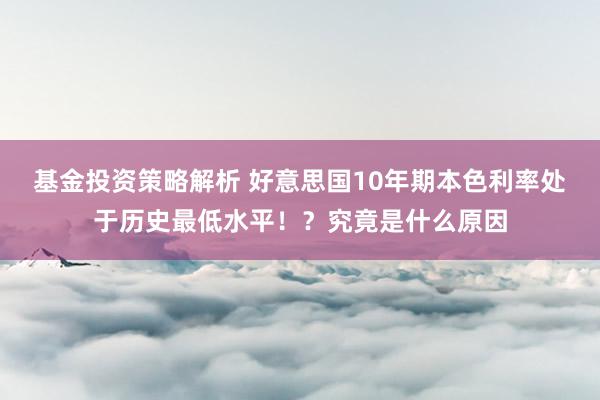 基金投资策略解析 好意思国10年期本色利率处于历史最低水平！？究竟是什么原因