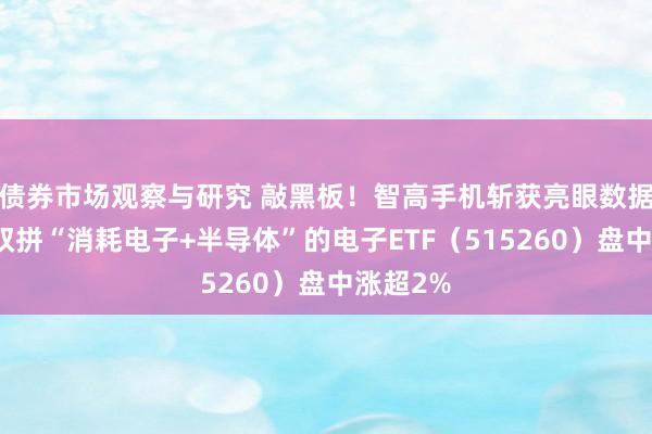 债券市场观察与研究 敲黑板！智高手机斩获亮眼数据，一基双拼“消耗电子+半导体”的电子ETF（515260）盘中涨超2%