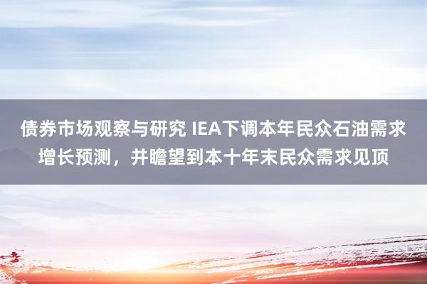 债券市场观察与研究 IEA下调本年民众石油需求增长预测，并瞻望到本十年末民众需求见顶