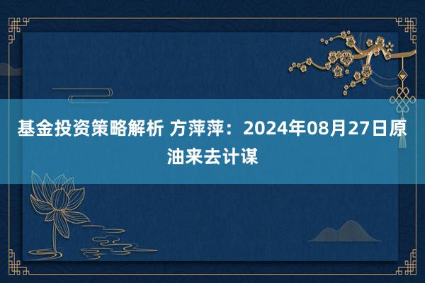 基金投资策略解析 方萍萍：2024年08月27日原油来去计谋