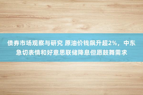 债券市场观察与研究 原油价钱飙升超2%，中东急切表情和好意思联储降息但愿鼓舞需求