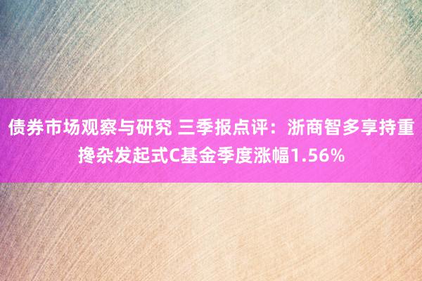 债券市场观察与研究 三季报点评：浙商智多享持重搀杂发起式C基金季度涨幅1.56%