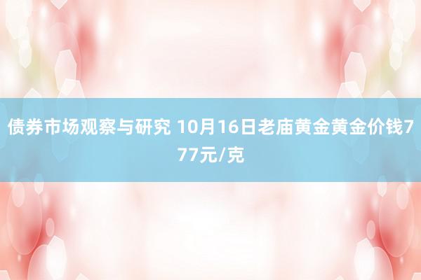 债券市场观察与研究 10月16日老庙黄金黄金价钱777元/克