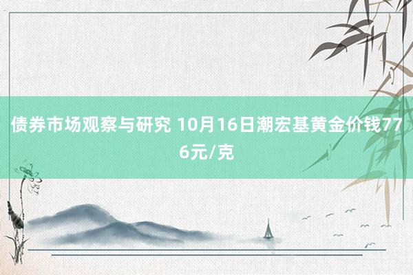 债券市场观察与研究 10月16日潮宏基黄金价钱776元/克