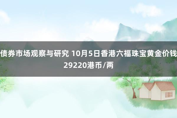 债券市场观察与研究 10月5日香港六福珠宝黄金价钱29220港币/两