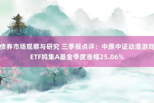 债券市场观察与研究 三季报点评：中原中证动漫游戏ETF鸠集A基金季度涨幅25.06%