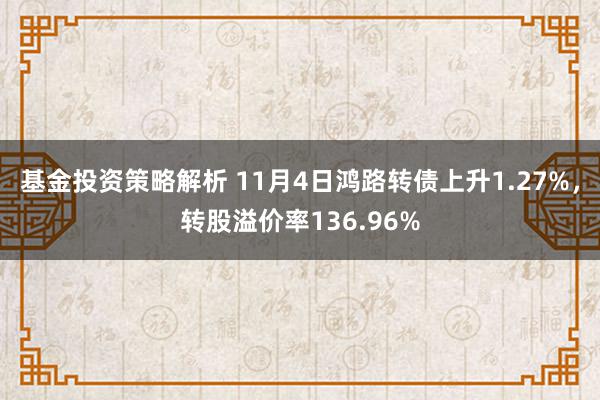 基金投资策略解析 11月4日鸿路转债上升1.27%，转股溢价率136.96%