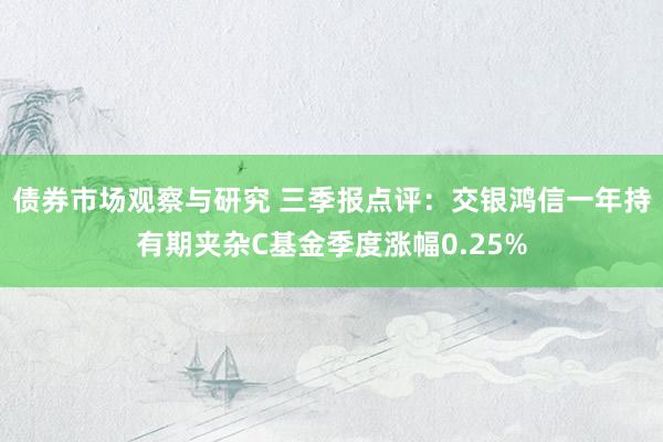 债券市场观察与研究 三季报点评：交银鸿信一年持有期夹杂C基金季度涨幅0.25%