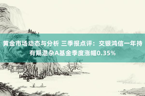 黄金市场动态与分析 三季报点评：交银鸿信一年持有期混杂A基金季度涨幅0.35%