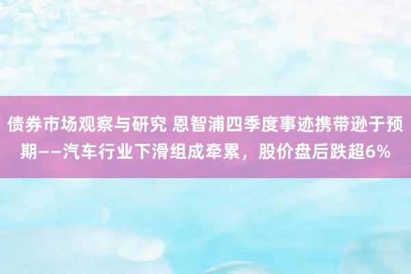 债券市场观察与研究 恩智浦四季度事迹携带逊于预期——汽车行业下滑组成牵累，股价盘后跌超6%