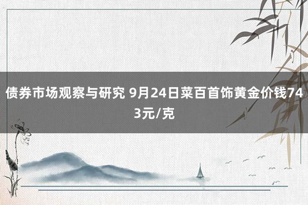 债券市场观察与研究 9月24日菜百首饰黄金价钱743元/克