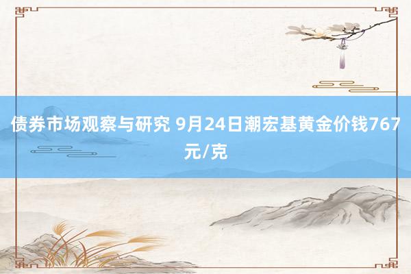 债券市场观察与研究 9月24日潮宏基黄金价钱767元/克