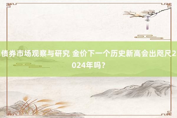 债券市场观察与研究 金价下一个历史新高会出咫尺2024年吗？