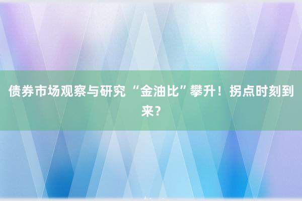 债券市场观察与研究 “金油比”攀升！拐点时刻到来？