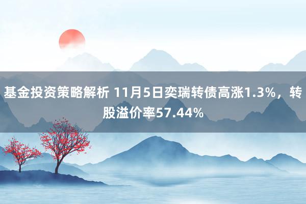 基金投资策略解析 11月5日奕瑞转债高涨1.3%，转股溢价率57.44%