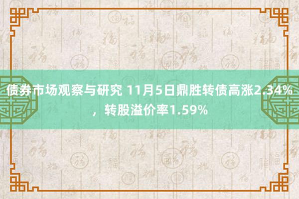 债券市场观察与研究 11月5日鼎胜转债高涨2.34%，转股溢价率1.59%