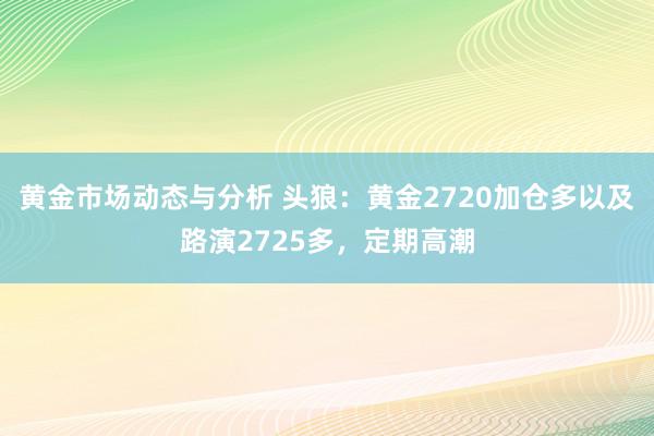 黄金市场动态与分析 头狼：黄金2720加仓多以及路演2725多，定期高潮