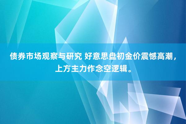 债券市场观察与研究 好意思盘初金价震憾高潮，上方主力作念空逻辑。