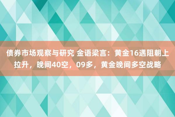 债券市场观察与研究 金语梁言：黄金16遇阻朝上拉升，晚间40空，09多，黄金晚间多空战略