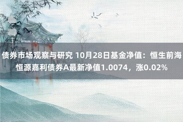 债券市场观察与研究 10月28日基金净值：恒生前海恒源嘉利债券A最新净值1.0074，涨0.02%