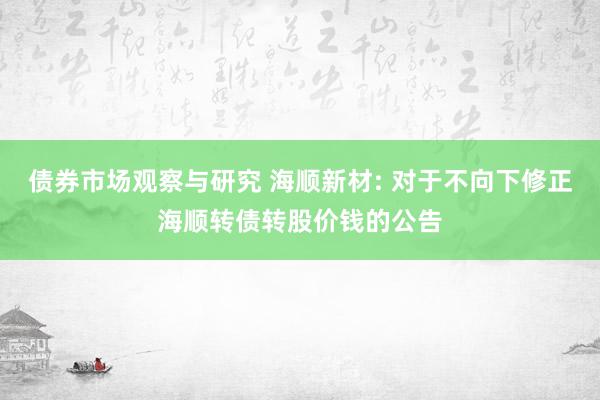 债券市场观察与研究 海顺新材: 对于不向下修正海顺转债转股价钱的公告