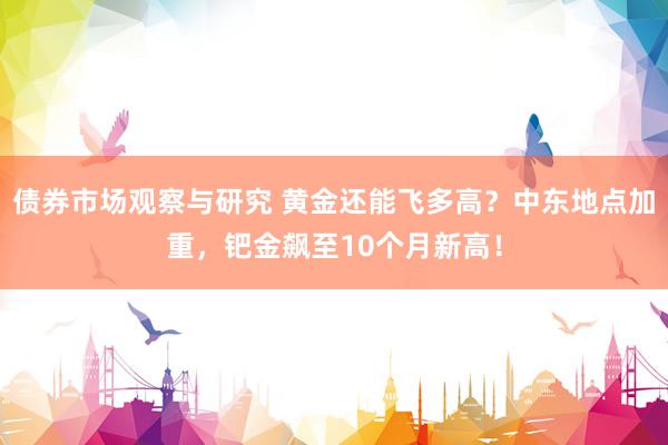 债券市场观察与研究 黄金还能飞多高？中东地点加重，钯金飙至10个月新高！