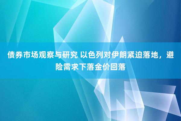 债券市场观察与研究 以色列对伊朗紧迫落地，避险需求下落金价回落