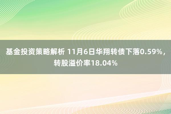 基金投资策略解析 11月6日华翔转债下落0.59%，转股溢价率18.04%