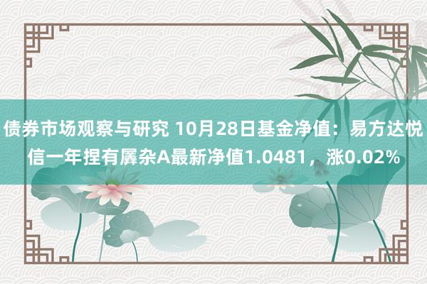 债券市场观察与研究 10月28日基金净值：易方达悦信一年捏有羼杂A最新净值1.0481，涨0.02%