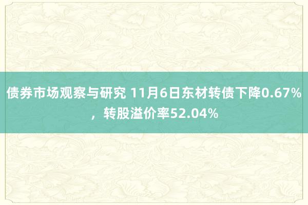 债券市场观察与研究 11月6日东材转债下降0.67%，转股溢价率52.04%