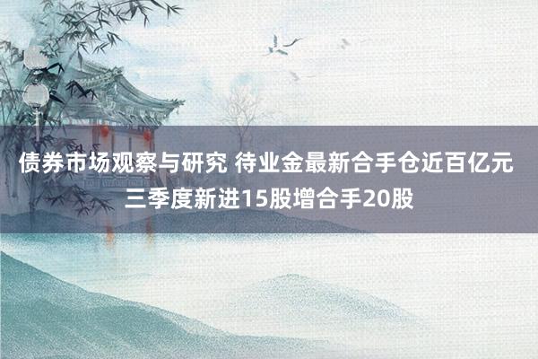 债券市场观察与研究 待业金最新合手仓近百亿元 三季度新进15股增合手20股