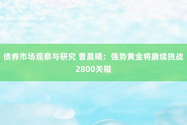 债券市场观察与研究 曹晨曦：强势黄金将赓续挑战2800关隘