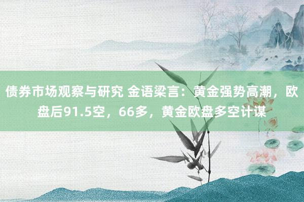 债券市场观察与研究 金语梁言：黄金强势高潮，欧盘后91.5空，66多，黄金欧盘多空计谋