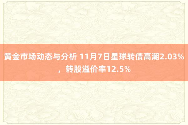 黄金市场动态与分析 11月7日星球转债高潮2.03%，转股溢价率12.5%