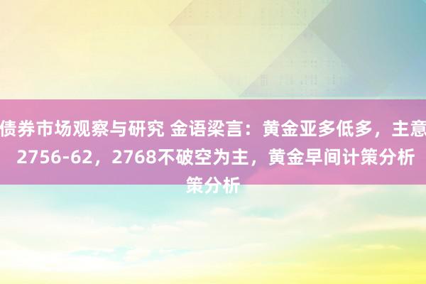 债券市场观察与研究 金语梁言：黄金亚多低多，主意 2756-62，2768不破空为主，黄金早间计策分析