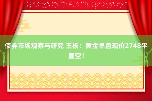 债券市场观察与研究 王杨：黄金早盘现价2748平直空！