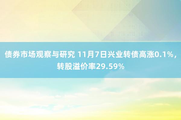 债券市场观察与研究 11月7日兴业转债高涨0.1%，转股溢价率29.59%