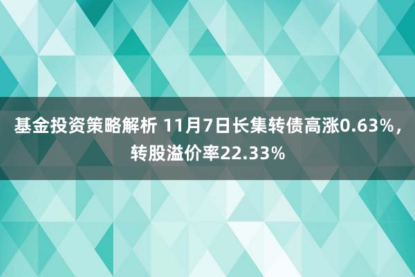 基金投资策略解析 11月7日长集转债高涨0.63%，转股溢价率22.33%