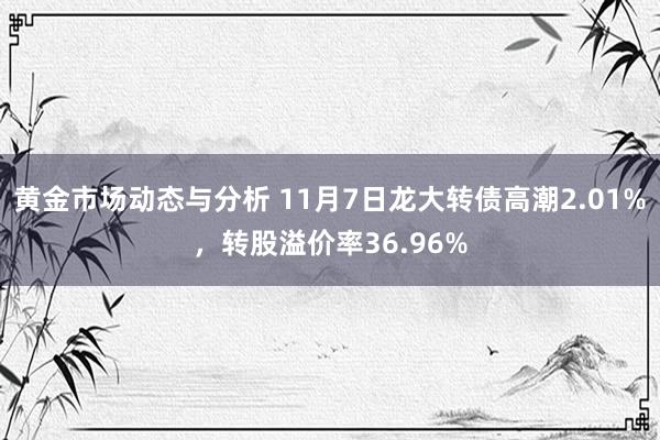 黄金市场动态与分析 11月7日龙大转债高潮2.01%，转股溢价率36.96%